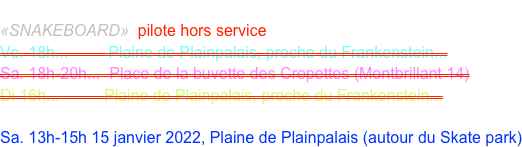 GABRIEL Ludovic
«SNAKEBOARD»  pilote hors service
Ve. 18h...         Plaine de Plainpalais, proche du Frankenstein...
Sa. 18h-20h...  Place de la buvette des Cropettes (Montbrillant 14)
Di 16h...          Plaine de Plainpalais, proche du Frankenstein...

Sa. 13h-15h 15 janvier 2022, Plaine de Plainpalais (autour du Skate park)