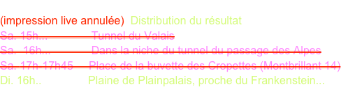 BAILLIF Matthieu
(impression live annulée)  Distribution du résultat
Sa. 15h...              Tunnel du Valais
Sa.  16h...             Dans la niche du tunnel du passage des Alpes
Sa. 17h-17h45     Place de la buvette des Cropettes (Montbrillant 14)
Di. 16h..               Plaine de Plainpalais, proche du Frankenstein...
